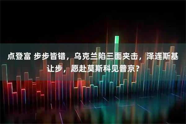 点登富 步步皆错，乌克兰陷三面夹击，泽连斯基让步，愿赴莫斯科见普京？