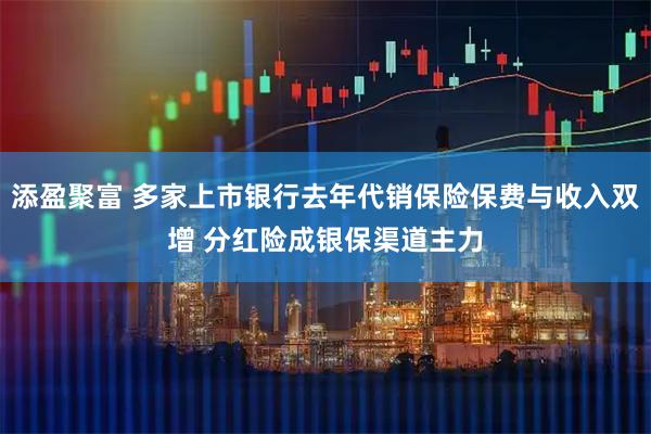 添盈聚富 多家上市银行去年代销保险保费与收入双增 分红险成银保渠道主力