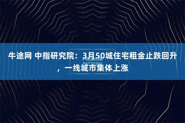 牛途网 中指研究院：3月50城住宅租金止跌回升，一线城市集体上涨