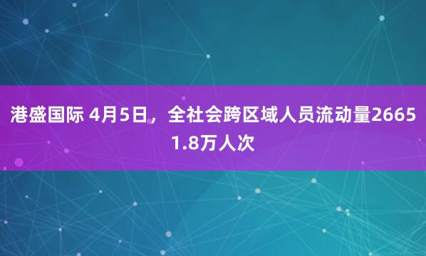 港盛国际 4月5日，全社会跨区域人员流动量26651.8万人次