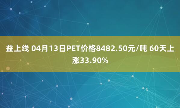 益上线 04月13日PET价格8482.50元/吨 60天上涨33.90%