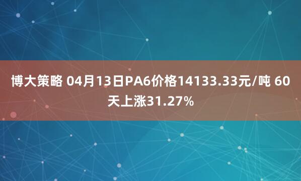 博大策略 04月13日PA6价格14133.33元/吨 60天上涨31.27%