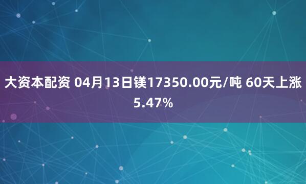 大资本配资 04月13日镁17350.00元/吨 60天上涨5.47%