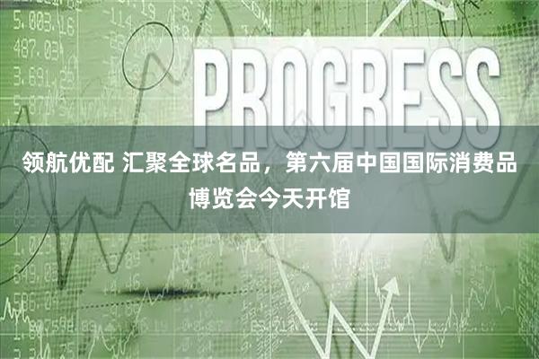 领航优配 汇聚全球名品,第六届中国国际消费品博览会今天开馆