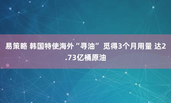 易策略 韩国特使海外“寻油” 觅得3个月用量 达2.73亿桶原油